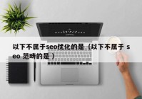 以下不屬于seo優(yōu)化的是（以下不屬于 seo 范疇的是 ）