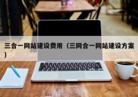 三合一網(wǎng)站建設費用（三網(wǎng)合一網(wǎng)站建設方案）