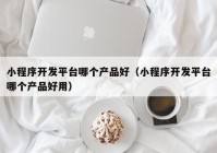 小程序開發(fā)平臺哪個產(chǎn)品好（小程序開發(fā)平臺哪個產(chǎn)品好用）