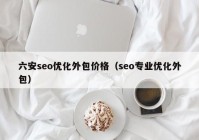 六安seo優(yōu)化外包價格（seo專業(yè)優(yōu)化外包）